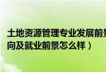 土地資源管理專業(yè)發(fā)展前景（2022土地資源管理專業(yè)就業(yè)方向及就業(yè)前景怎么樣）