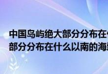 中國島嶼絕大部分分布在什么以南的的海域（中國島嶼絕大部分分布在什么以南的海域）