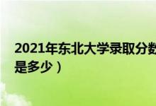 2021年?yáng)|北大學(xué)錄取分?jǐn)?shù)（2021東北大學(xué)各省錄取分?jǐn)?shù)線是多少）