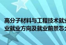 高分子材料與工程技術就業(yè)前景（2022高分子材料與工程專業(yè)就業(yè)方向及就業(yè)前景怎么樣）