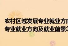 農(nóng)村區(qū)域發(fā)展專業(yè)就業(yè)方向與就業(yè)前景（2022農(nóng)村區(qū)域發(fā)展專業(yè)就業(yè)方向及就業(yè)前景怎么樣）