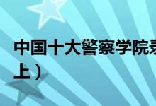 中國十大警察學(xué)院錄取分?jǐn)?shù)線（最低多少分能上）