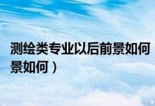 測(cè)繪類專業(yè)以后前景如何（測(cè)繪類專業(yè)包括哪些2022就業(yè)前景如何）