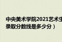 中央美術(shù)學(xué)院2021藝術(shù)生錄取分?jǐn)?shù)線（中央美術(shù)學(xué)院2021錄取分?jǐn)?shù)線是多少分）