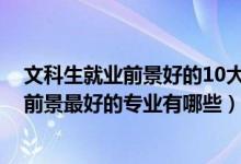 文科生就業(yè)前景好的10大專業(yè)（2022盤點(diǎn)文科生十大就業(yè)前景最好的專業(yè)有哪些）