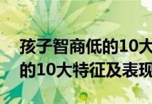 孩子智商低的10大特征及表現(xiàn)（孩子智商低的10大特征及表現(xiàn)）