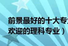 前景最好的十大專業(yè)理科（2022年十大最受歡迎的理科專業(yè)）