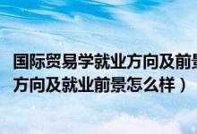 國(guó)際貿(mào)易學(xué)就業(yè)方向及前景（2022年國(guó)際貿(mào)易實(shí)務(wù)專業(yè)就業(yè)方向及就業(yè)前景怎么樣）