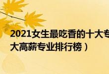 2021女生最吃香的十大專業(yè)有哪些（2022女生最吃香的十大高薪專業(yè)排行榜）