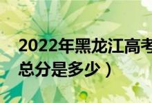 2022年黑龍江高考使用的是全國幾卷（高考總分是多少）