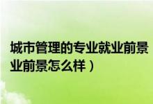 城市管理的專業(yè)就業(yè)前景（2022城市管理專業(yè)就業(yè)方向及就業(yè)前景怎么樣）