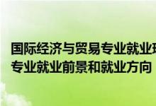 國際經(jīng)濟與貿(mào)易專業(yè)就業(yè)現(xiàn)狀及前景（2022國際經(jīng)濟與貿(mào)易專業(yè)就業(yè)前景和就業(yè)方向）