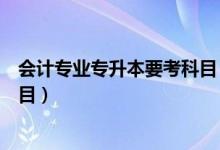 會計專業(yè)專升本要考科目（大學會計專業(yè)專升本要考哪些科目）