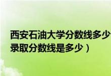 西安石油大學(xué)分?jǐn)?shù)線多少分2020（2021西安石油大學(xué)各省錄取分?jǐn)?shù)線是多少）