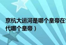 京杭大運(yùn)河是哪個(gè)皇帝在世所建（京杭大運(yùn)河始建于哪個(gè)朝代哪個(gè)皇帝）