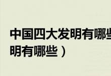 中國四大發(fā)明有哪些有什么特點(diǎn)（中國四大發(fā)明有哪些）