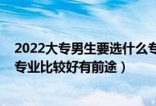 2022大專男生要選什么專業(yè)比較好（2022專科男生學(xué)什么專業(yè)比較好有前途）