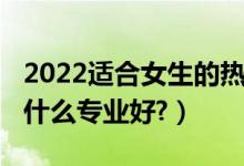 2022適合女生的熱門(mén)專(zhuān)業(yè)（2022文科女生學(xué)什么專(zhuān)業(yè)好?）