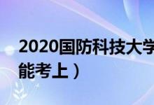 2020國防科技大學各省錄取分數(shù)線（多少分能考上）