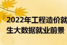 2022年工程造價就業(yè)方向及前景（2022年女生大數(shù)據(jù)就業(yè)前景）