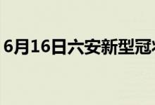 6月16日六安新型冠狀病毒肺炎疫情最新消息