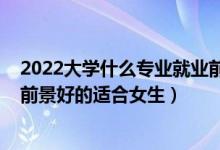 2022大學(xué)什么專業(yè)就業(yè)前景比較好（2022大學(xué)專業(yè)有哪些前景好的適合女生）