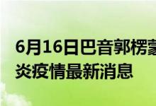 6月16日巴音郭楞蒙古自治州新型冠狀病毒肺炎疫情最新消息