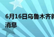 6月16日烏魯木齊新型冠狀病毒肺炎疫情最新消息