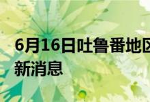 6月16日吐魯番地區(qū)新型冠狀病毒肺炎疫情最新消息