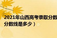 2021年山西高考錄取分?jǐn)?shù)線二本c段（2021年山西高考錄取分?jǐn)?shù)線是多少）