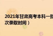 2021年甘肅高考本科一批錄取時間（2021年甘肅高考各批次錄取時間）