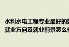 水利水電工程專業(yè)最好的就業(yè)方向（2022水利水電工程專業(yè)就業(yè)方向及就業(yè)前景怎么樣）