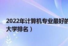 2022年計(jì)算機(jī)專業(yè)最好的大學(xué)排名（2022全國計(jì)算機(jī)專業(yè)大學(xué)排名）