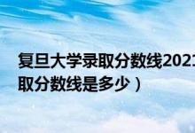 復(fù)旦大學(xué)錄取分?jǐn)?shù)線(xiàn)2021是多少分（2021復(fù)旦大學(xué)各省錄取分?jǐn)?shù)線(xiàn)是多少）