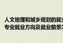 人文地理和城鄉(xiāng)規(guī)劃的就業(yè)方向（2022人文地理與城鄉(xiāng)規(guī)劃專業(yè)就業(yè)方向及就業(yè)前景怎么樣）