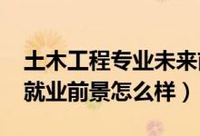 土木工程專業(yè)未來(lái)前景（2022土木工程專業(yè)就業(yè)前景怎么樣）