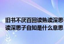 舊書不厭百回讀熟讀深思子自知啥意思（舊書不厭百回讀熟讀深思子自知是什么意思）