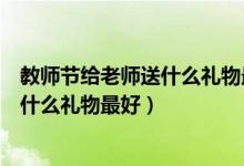 教師節(jié)給老師送什么禮物最好什么最合適（教師節(jié)給老師送什么禮物最好）