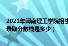 2021年閩南理工學(xué)院招生計劃（2021年閩南理工學(xué)院各省錄取分?jǐn)?shù)線是多少）