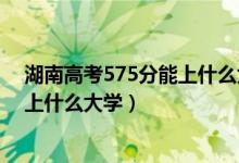 湖南高考575分能上什么大學?（2022湖南高考570分可以上什么大學）