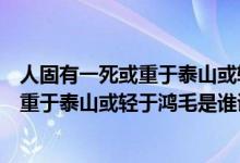 人固有一死或重于泰山或輕于鴻毛是誰(shuí)寫(xiě)的（人固有一死或重于泰山或輕于鴻毛是誰(shuí)說(shuō)的）