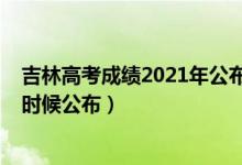 吉林高考成績2021年公布時間（2022年吉林高考成績什么時候公布）