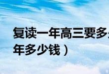 復(fù)讀一年高三要多少錢（2022年高三復(fù)讀一年多少錢）