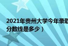 2021年貴州大學(xué)今年錄取分數(shù)線（2021貴州大學(xué)各省錄取分數(shù)線是多少）