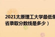 2021太原理工大學(xué)最低錄取分數(shù)線（2021太原理工大學(xué)各省錄取分數(shù)線是多少）