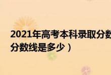 2021年高考本科錄取分數(shù)線一覽表（2021年高考本科錄取分數(shù)線是多少）