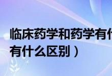 臨床藥學和藥學有什么不同（臨床藥學和藥學有什么區(qū)別）