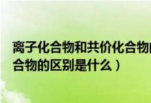 離子化合物和共價化合物的區(qū)別表格（離子化合物和共價化合物的區(qū)別是什么）