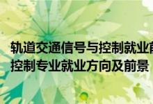 軌道交通信號與控制就業(yè)前景怎么樣（2022軌道交通信號與控制專業(yè)就業(yè)方向及前景）