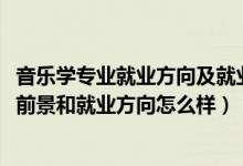 音樂學專業(yè)就業(yè)方向及就業(yè)前景分析（2022音樂學專業(yè)就業(yè)前景和就業(yè)方向怎么樣）